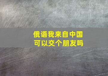 俄语我来自中国 可以交个朋友吗